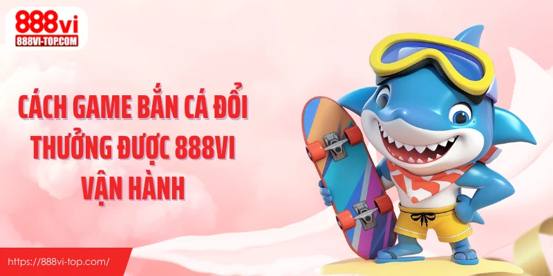 Cách game bắn cá đổi thưởng được 888VI vận hành